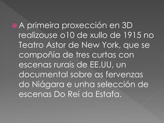  A primeira proxección en 3D
realizouse o10 de xullo de 1915 no
Teatro Astor de New York, que se
compoñía de tres curtas con
escenas rurais de EE.UU, un
documental sobre as fervenzas
do Niágara e unha selección de
escenas Do Rei da Estafa.
 