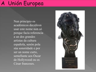 Nun principio os
académicos decidiron
usar este nome non só
porque facía referencia
a un dos grandes
artistas da cultura
española, senón pola
súa sonoridade e por
ser un nome curto,
semellante aos Óscar
de Hollywood ou os
César franceses.
A Unión Europea
 