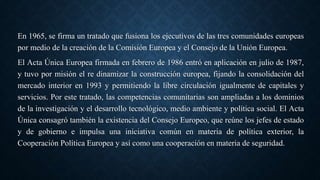 En 1965, se firma un tratado que fusiona los ejecutivos de las tres comunidades europeas
por medio de la creación de la Comisión Europea y el Consejo de la Unión Europea.
El Acta Única Europea firmada en febrero de 1986 entró en aplicación en julio de 1987,​
y tuvo por misión el re dinamizar la construcción europea, fijando la consolidación del
mercado interior en 1993 y permitiendo la libre circulación igualmente de capitales y
servicios. Por este tratado, las competencias comunitarias son ampliadas a los dominios
de la investigación y el desarrollo tecnológico, medio ambiente y política social. El Acta
Única consagró también la existencia del Consejo Europeo, que reúne los jefes de estado
y de gobierno e impulsa una iniciativa común en materia de política exterior, la
Cooperación Política Europea y así como una cooperación en materia de seguridad.
 