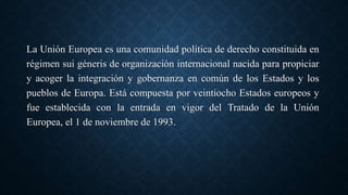 La Unión Europea es una comunidad política de derecho constituida en
régimen sui géneris de organización internacional nacida para propiciar
y acoger la integración y gobernanza en común de los Estados y los
pueblos de Europa. Está compuesta por veintiocho Estados europeos y
fue establecida con la entrada en vigor del Tratado de la Unión
Europea, el 1 de noviembre de 1993.
 