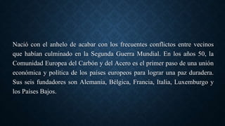 Nació con el anhelo de acabar con los frecuentes conflictos entre vecinos
que habían culminado en la Segunda Guerra Mundial. En los años 50, la
Comunidad Europea del Carbón y del Acero es el primer paso de una unión
económica y política de los países europeos para lograr una paz duradera.
Sus seis fundadores son Alemania, Bélgica, Francia, Italia, Luxemburgo y
los Países Bajos.
 