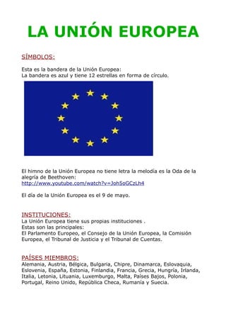 LA UNIÓN EUROPEA
SÍMBOLOS:

Esta es la bandera de la Unión Europea:
La bandera es azul y tiene 12 estrellas en forma de círculo.




El himno de la Unión Europea no tiene letra la melodía es la Oda de la
alegría de Beethoven:
http://www.youtube.com/watch?v=Joh5oGCzLh4

El día de la Unión Europea es el 9 de mayo.


INSTITUCIONES:
La Unión Europea tiene sus propias instituciones .
Estas son las principales:
El Parlamento Europeo, el Consejo de la Unión Europea, la Comisión
Europea, el Tribunal de Justicia y el Tribunal de Cuentas.


PAÍSES MIEMBROS:
Alemania, Austria, Bélgica, Bulgaria, Chipre, Dinamarca, Eslovaquia,
Eslovenia, España, Estonia, Finlandia, Francia, Grecia, Hungría, Irlanda,
Italia, Letonia, Lituania, Luxemburgo, Malta, Países Bajos, Polonia,
Portugal, Reino Unido, República Checa, Rumanía y Suecia.
 