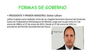 FORMAS DE GOBERNO
• PRESIDENTE Y PRIMER MINISTRO: Stefan Löfven
Löfven trabajó como soldador antes de ser elegido Secretario General del Sindicato
Sueco de Trabajadores Metalúrgicos (IF Metall), cargo que ocupó entre el 1 de
enero de 2006 y el 27 de enero de 2012. Desde el 27 de enero de 2012 es
presidente del Partido Socialdemócrata Sueco.
 