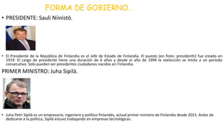 FORMA DE GOBIERNO.
• PRESIDENTE: Sauli Niinistö.
• El Presidente de la República de Finlandia es el Jefe de Estado de Finlandia. El puesto (en finés: presidentti) fue creado en
1919. El cargo de presidente tiene una duración de 6 años y desde el año de 1994 la reelección se limita a un período
consecutivo. Solo pueden ser presidentes ciudadanos nacidos en Finlandia.
PRIMER MINISTRO: Juha Sipilä.
• Juha Petri Sipilä es un empresario, ingeniero y político finlandés, actual primer ministro de Finlandia desde 2015. Antes de
dedicarse a la política, Sipilä estuvo trabajando en empresas tecnológicas.
 