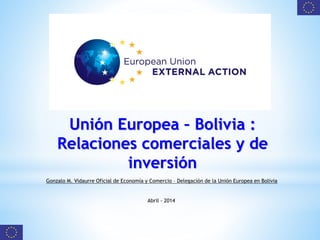 Unión Europea – Bolivia :
Relaciones comerciales y de
inversión
Gonzalo M. Vidaurre Oficial de Economía y Comercio – Delegación de la Unión Europea en Bolivia
Abril - 2014
 