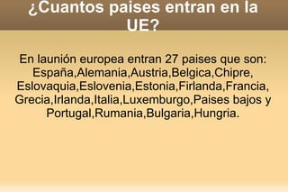 ¿Cuantos paises entran en la
             UE?
En launión europea entran 27 paises que son:
   España,Alemania,Austria,Belgica,Chipre,
Eslovaquia,Eslovenia,Estonia,Firlanda,Francia,
Grecia,Irlanda,Italia,Luxemburgo,Paises bajos y
     Portugal,Rumania,Bulgaria,Hungria.
 