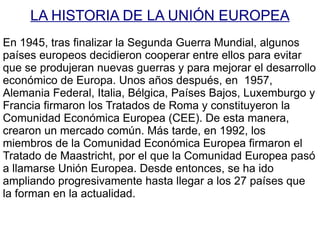 LA HISTORIA DE LA UNIÓN EUROPEA En 1945, tras finalizar la Segunda Guerra Mundial, algunos países europeos decidieron cooperar entre ellos para evitar que se produjeran nuevas guerras y para mejorar el  desarrollo  económico de Europa. Unos años después, en  1957, Alemania Federal, Italia, Bélgica, Países Bajos, Luxemburgo y Francia firmaron los Tratados de Roma y constituyeron la Comunidad Económica Europea (CEE). De esta manera, crearon un mercado común. Más tarde, en 1992, los miembros de la Comunidad Económica Europea firmaron el Tratado de Maastricht, por el que la Comunidad Europea pasó a llamarse Unión Europea. Desde entonces, se ha ido ampliando progresivamente hasta llegar a los 27 países que la forman en la actualidad. 