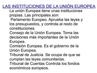 LAS INSTITUCIONES DE LA UNIÓN EUROPEA La unión Europea tiene unas instituciones propias. Las principales son: Parlamento Europeo. Aprueba las leyes y los presupuestos, y controla al resto de constituciones. 