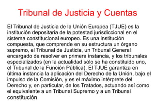 Tribunal de Justicia y Cuentas El Tribunal de Justicia de la Unión Europea (TJUE) es la institución depositaria de la potestad jurisdiccional en el sistema constitucional europeo. Es una institución compuesta, que comprende en su estructura un órgano supremo, el Tribunal de Justicia, un Tribunal General encargado de resolver en primera instancia, y los tribunales especializados (en la actualidad sólo se ha constituido uno, el Tribunal de la Función Pública). El TJUE garantiza en última instancia la aplicación del Derecho de la Unión, bajo el impulso de la Comisión, y es el máximo intérprete del Derecho y, en particular, de los Tratados, actuando así como el equivalente a un Tribunal Supremo y a un Tribunal   constitución 
