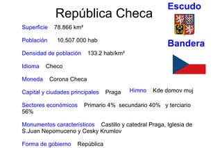 República Checa Superficie  78.866  km²   Población  10.507.000 hab   Densidad de población  133.2 hab/km²   Idioma  Checo Moneda  Corona Checa   Capital y ciudades principales  Praga Sectores económicos  Primario 4%  secundario 40%  y terciario 56% Monumentos característicos  Castillo y catedral Praga, Iglesia de S.Juan Nepomuceno y Cesky Krumlov  Forma de gobierno  República Himno  Kde domov muj  Bandera Escudo 