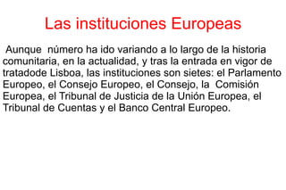 Las instituciones Europeas Aunque  número ha ido variando a lo largo de la historia comunitaria, en la actualidad, y tras la entrada en vigor de tratadode Lisboa, las instituciones son sietes: el Parlamento Europeo, el Consejo Europeo, el Consejo, la  Comisión Europea, el Tribunal de Justicia de la Unión Europea, el Tribunal de Cuentas y el Banco Central Europeo. 