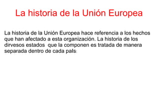 La historia de la Unión Europea La historia de la Unión Europea hace referencia a los hechos que han afectado a esta organización. La historia de los dirvesos estados  que la componen es tratada de manera separada dentro de cada paIs : 