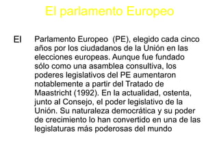 El parlamento Europeo El Parlamento Europeo  (PE), elegido cada cinco años por los ciudadanos de la Unión en las elecciones europeas. Aunque fue fundado sólo como una asamblea consultiva, los poderes legislativos del PE aumentaron notablemente a partir del Tratado de Maastricht (1992). En la actualidad, ostenta, junto al Consejo, el poder legislativo de la Unión. Su naturaleza democrática y su poder de crecimiento lo han convertido en una de las legislaturas más poderosas del mundo L 