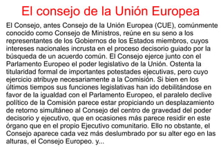 El consejo de la Unión Europea El Consejo, antes Consejo de la Unión Europea (CUE), comúnmente conocido como Consejo de Ministros, reúne en su seno a los representantes de los Gobiernos de los Estados miembros, cuyos intereses nacionales incrusta en el proceso decisorio guiado por la búsqueda de un acuerdo común. El Consejo ejerce junto con el Parlamento Europeo el poder legislativo de la Unión. Ostenta la titularidad formal de importantes potestades ejecutivas, pero cuyo ejercicio atribuye necesariamente a la Comisión. Si bien en los últimos tiempos sus funciones legislativas han ido debilitándose en favor de la igualdad con el Parlamento Europeo, el paralelo declive político de la Comisión parece estar propiciando un desplazamiento de retorno simultáneo al Consejo del centro de gravedad del poder decisorio y ejecutivo, que en ocasiones más parece residir en este órgano que en el propio Ejecutivo comunitario. Ello no obstante, el Consejo aparece cada vez más deslumbrado por su alter ego en las alturas, el Consejo Europeo. y... 