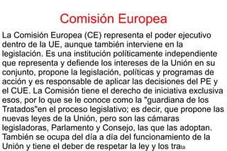Comisión Europea La Comisión Europea (CE) representa el poder ejecutivo dentro de la UE, aunque también interviene en la legislación. Es una institución políticamente independiente que representa y defiende los intereses de la Unión en su conjunto, propone la legislación, políticas y programas de acción y es responsable de aplicar las decisiones del PE y el CUE. La Comisión tiene el derecho de iniciativa exclusiva  esos , por lo que se le conoce como la "guardiana de los Tratados" en  el proceso legislativo; es decir, que propone las nuevas leyes de la Unión, pero son las cámaras  legisladoras , Parlamento y Consejo, las que las adoptan. También se ocupa del día a día del funcionamiento de la Unión y tiene el deber de respetar la ley y los tra ta 