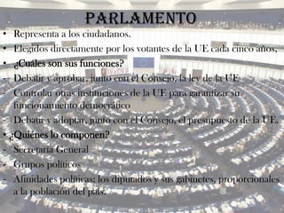 Parlamento
•  Representa a los ciudadanos.
•  Elegidos directamente por los votantes de la UE cada cinco años,
•  ¿Cuáles son sus funciones?
‐  Debatir y aprobar, junto con el Consejo, la ley de la UE
‐  Controlar otras instituciones de la UE para garantizar su
   funcionamiento democrático
‐ Debatir y adoptar, junto con el Consejo, el presupuesto de la UE.
• ¿Quiénes lo componen?
‐ Secretaría General
‐ Grupos políticos
‐ Afinidades políticas: los diputados y sus gabinetes, proporcionales
   a la población del país.
 
