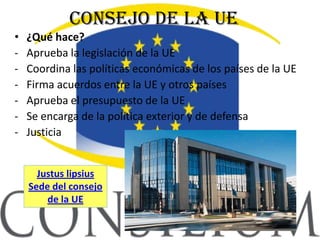 Consejo de la UE
•   ¿Qué hace?
‐   Aprueba la legislación de la UE
‐   Coordina las políticas económicas de los países de la UE
‐   Firma acuerdos entre la UE y otros países
‐   Aprueba el presupuesto de la UE
‐   Se encarga de la política exterior y de defensa
‐   Justicia


      Justus lipsius
    Sede del consejo
        de la UE
 