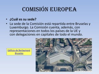 Comisión europea
• ¿Cuál es su sede?
• La sede de la Comisión está repartida entre Bruselas y
  Luxemburgo. La Comisión cuenta, además, con
  representaciones en todos los países de la UE y
  con delegaciones en capitales de todo el mundo.



 Edificio de Berlaymont
         Bruselas
 