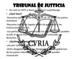 Tribunal de justicia
• Se creó en 1975 y tiene su sede en Luxemburgo
• ¿Qué hace?
-Garantiza aplicar el Derecho de la UE en todos los países
miembros
-Resuelve conflictos legales entre los gobiernos y las
instituciones de la UE.
-Los particulares, las empresas y las organizaciones pueden
acudir al si una institución de la UE ha vulnerado sus
derechos.
• ¿Quiénes lo componen?
-uez por cada país de la UE.
-Ocho abogados generales. Designados por los gobiernos
de los países miembros cada seis años con posible
renovación
 