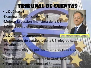 Tribunal de cuentas
• ¿Qué hace?
-Examina las finanzas de la UE.
-Mejorar la gestión financiera de la UE
-Informa sobre el uso dado a los fondos
públicos.
• ¿Quiénes lo componen?                Vítor Manuel da Silva Caldeira

-Un miembro de cada país de la UE, elegido cada
seis años por el.
-Presidente: elegido por los miembros cada tres
años
• Los fraudes se informan a la Oficina Europea
   de Lucha contra el Fraude(OLAF).
 