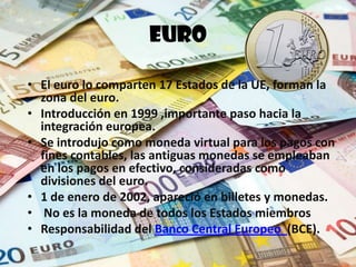 Euro
• 17 Estados de la UE, forman la zona
  del euro.
• Introducción en 1999 ,importante
  paso hacia la integración europea.
• Se introdujo como moneda virtual
  para los pagos con fines
  contables, las antiguas monedas se
  empleaban en los pagos en efectivo.   Banco Central Europeo

• 1 de enero de 2002, apareció en
  billetes y monedas.
• Responsabilidad del Banco Central
  Europeo(BCE).
 