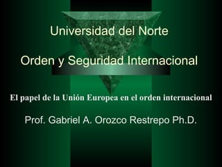 Universidad del Norte
Orden y Seguridad Internacional
El papel de la Unión Europea en el orden internacional
Prof. Gabriel A. Orozco Restrepo Ph.D.
 