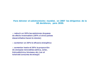 Cambio climático: un reto mundial
Para detener el calentamiento mundial, en 2007 los dirigentes de la
UE decidieron, para 2020:
4 reducir un 20% las emisiones de gases
de efecto invernadero (30% si otros países
desarrollados hacen lo mismo)
4 aumentar un 20% la eficacia energética
4 aumentar hasta el 20% la proporción
de energías renovables (eólica, solar,
hidroeléctrica, biomasa, etc.) en el
total del consumo de energía
 
