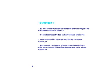 Libertad de circulación
“Schengen”:
4 Ya no hay controles en las fronteras entre la mayoría de
los países miembros de la UE
4 Controles más estrictos en las fronteras exteriores
4 Más cooperación entre las policías de los países
miembros
4 Posibilidad de comprar y llevar cualquier mercancía
para uso personal en los desplazamientos entre países
miembros
©Corbis
 