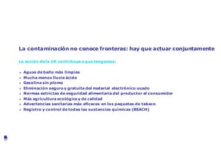 Mejora de la salud y el medio ambiente
La contaminación no conoce fronteras: hay que actuar conjuntamente
La acción de la UE contribuye a que tengamos:
4 Aguas de baño más limpias
4 Mucha menos lluvia ácida
4 Gasolina sin plomo
4 Eliminación segura y gratuita del material electrónico usado
4 Normas estrictas de seguridad alimentaria del productor al consumidor
4 Más agricultura ecológica y de calidad
4 Advertencias sanitarias más eficaces en los paquetes de tabaco
4 Registro y control de todas las sustancias químicas (REACH)
©VanParysMedia
 