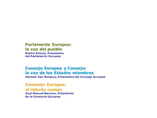 Tres instituciones fundamentales
Parlamento Europeo:
la voz del pueblo
Martin Schulz, Presidente
del Parlamento Europeo
Consejo Europeo y Consejo:
la voz de los Estados miembros
Herman Van Rompuy, Presidente del Consejo Europeo
Comisión Europea:
el interés común
José Manuel Barroso, Presidente
de la Comisión Europea
 