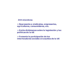 El Comité Económico y Social Europeo:
la voz de la sociedad
344 miembros
4Representa a sindicatos, empresarios,
agricultores, consumidores, etc.
4Emite dictámenes sobre la legislación y las
políticas de la UE
4Fomenta la participación de los
interlocutores sociales en asuntos de la UE
 