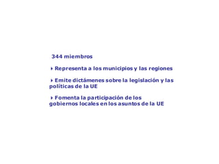El Comité de las Regiones:
la voz de los gobiernos locales
344 miembros
4Representa a los municipios y las regiones
4Emite dictámenes sobre la legislación y las
políticas de la UE
4Fomenta la participación de los
gobiernos locales en los asuntos de la UE
 