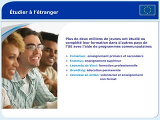 Plus de deux millions de jeunes ont étudié ou complété leur formation dans d’autres pays de l’UE avec l’aide de programmes communautaires:  Comenius:   enseignement primaire et secondaire   Erasmus:  enseignement supérieur   Leonardo da Vinci:  formation professionnelle  Grundtvig:  éducation permanente   Jeunesse en action:  volontariat et enseignement   non formel Étudier à l’étranger © Getty Images 