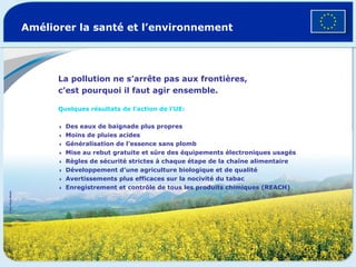 Améliorer la santé et l’environnement La pollution ne s’arrête pas aux frontières, c’est pourquoi il faut agir ensemble. Quelques résultats de l’action de l’UE:   Des eaux de baignade plus propres  Moins de pluies acides  Généralisation de l’essence sans plomb  Mise au rebut gratuite et sûre des équipements électroniques usagés  Règles de sécurité strictes à chaque étape de la chaîne alimentaire  Développement d’une agriculture biologique et de qualité  Avertissements plus efficaces sur la nocivité du tabac  Enregistrement et contrôle de tous les produits chimiques (REACH) ©  Van Parys Media   