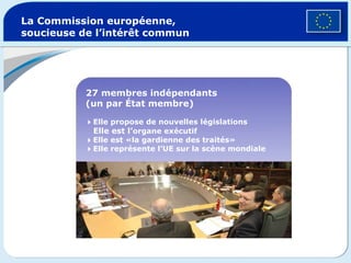La Commission européenne, soucieuse de l’intérêt commun 27 membres indépendants (un par État membre)  Elle propose de nouvelles législations Elle est l’ organe exécutif   Elle est «la gardienne des traités»  Elle représente l’UE sur la scène mondiale 
