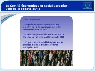 Le Comité économique et social européen, voix de la société civile  344 membres  Représente les syndicats, les employeurs, les agriculteurs, les consommateurs, etc.   Consulté pour l’élaboration de la législation et des politiques de l’UE  Encourage la participation de la société civile dans les affaires européennes 