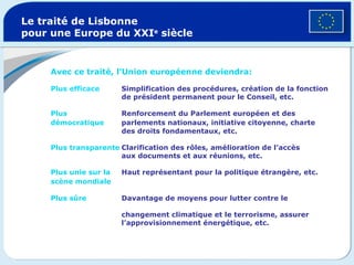 Le traité de Lisbonne pour une Europe du XXI e  siècle Avec ce traité, l’Union européenne deviendra: Plus efficace   Simplification des procédures, création de la fonction    de président permanent pour le Conseil, etc.  Plus  Renforcement du Parlement européen et des    démocratique   parlements nationaux, initiative citoyenne, charte    des droits fondamentaux, etc.  Plus transparente Clarification des rôles, amélioration de l’accès    aux documents et aux réunions, etc. Plus unie sur la   Haut représentant pour la politique étrangère, etc.  scène mondiale     Plus sûre Davantage de moyens pour lutter contre le      changement climatique et le terrorisme, assurer    l’approvisionnement énergétique, etc. 