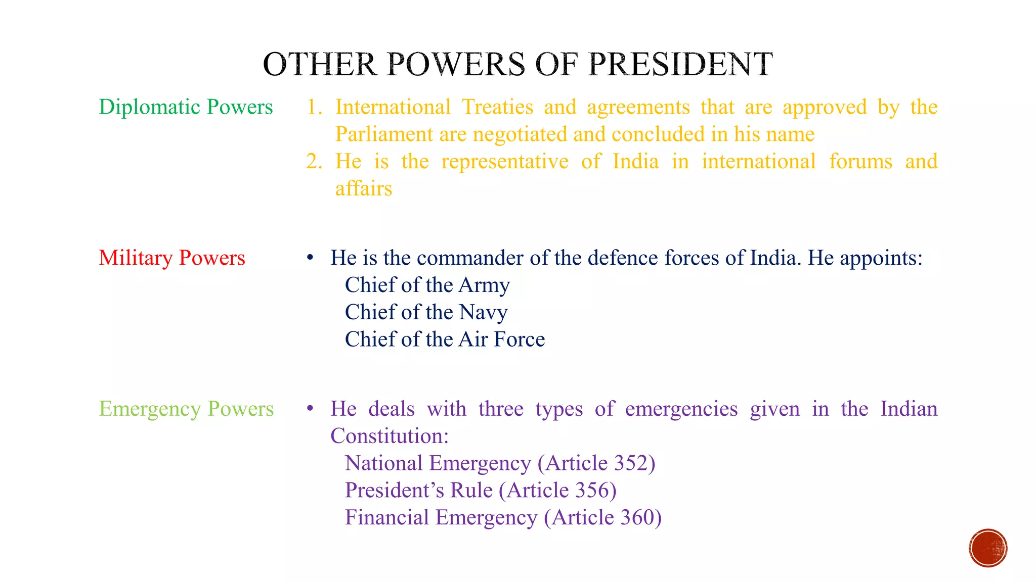 Diplomatic Powers 1. International Treaties and agreements that are approved by the
Parliament are negotiated and concluded in his name
2. He is the representative of India in international forums and
affairs
Military Powers • He is the commander of the defence forces of India. He appoints:
Chief of the Army
Chief of the Navy
Chief of the Air Force
Emergency Powers • He deals with three types of emergencies given in the Indian
Constitution:
National Emergency (Article 352)
President’s Rule (Article 356)
Financial Emergency (Article 360)
 