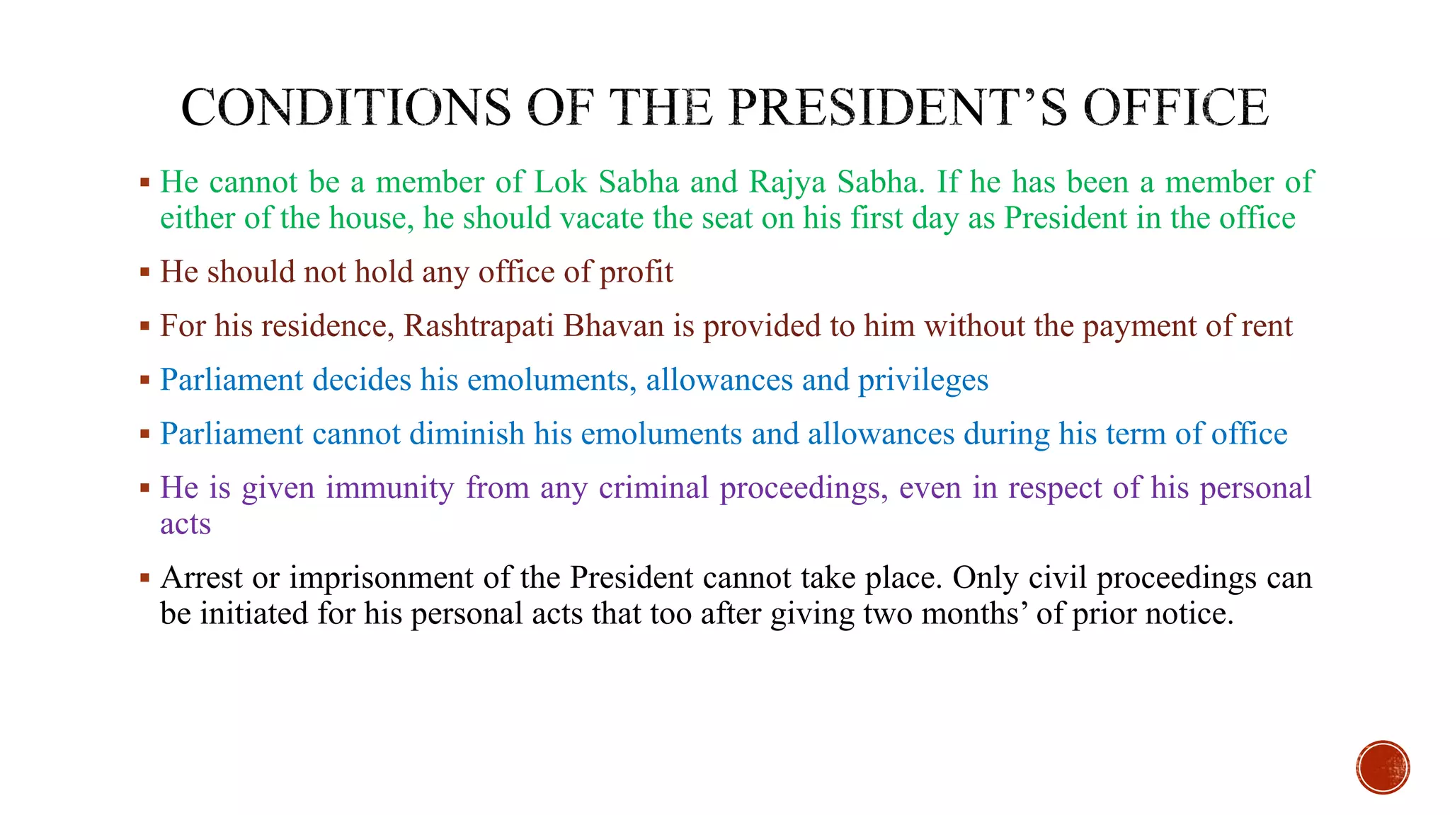  He cannot be a member of Lok Sabha and Rajya Sabha. If he has been a member of
either of the house, he should vacate the seat on his first day as President in the office
 He should not hold any office of profit
 For his residence, Rashtrapati Bhavan is provided to him without the payment of rent
 Parliament decides his emoluments, allowances and privileges
 Parliament cannot diminish his emoluments and allowances during his term of office
 He is given immunity from any criminal proceedings, even in respect of his personal
acts
 Arrest or imprisonment of the President cannot take place. Only civil proceedings can
be initiated for his personal acts that too after giving two months’ of prior notice.
 