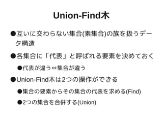 Union-Find木
●互いに交わらない集合(素集合)の族を扱うデー
タ構造
●各集合に「代表」と呼ばれる要素を決めておく
●代表が違う⇔集合が違う
●Union-Find木は2つの操作ができる
●集合の要素からその集合の代表を求める(Find)
●2つの集合を合併する(Union)
 
