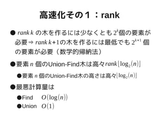 高速化その１：rank
●　　　の木を作るには少なくとも　個の要素が
必要⇒　　　　の木を作るには最低でも　　個
の要素が必要（数学的帰納法）
●要素　個のUnion-Find木は高々
●要素　個のUnion-Find木の高さは高々
●最悪計算量は
●Find
●Union
rank k 2k
rank k+1 2k+1
n rank⌊log2(n)⌋
n ⌊log2(n)⌋
O(log(n))
O(1)
 