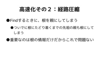 高速化その２：経路圧縮
●Findするときに、根を親にしてしまう
●ついでに根にたどり着くまでの先祖の親も根にして
しまう
●重要なのは根の情報だけだからこれで問題ない
 