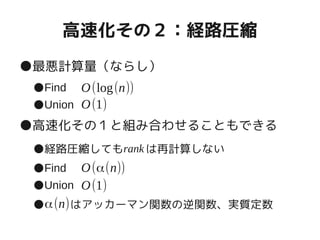 高速化その２：経路圧縮
●最悪計算量（ならし）
●Find
●Union
●高速化その１と組み合わせることもできる
●経路圧縮しても　　は再計算しない
●Find
●Union
●　　 はアッカーマン関数の逆関数、実質定数
O(log(n))
O(1)
O(α(n))
O(1)
rank
α(n)
 