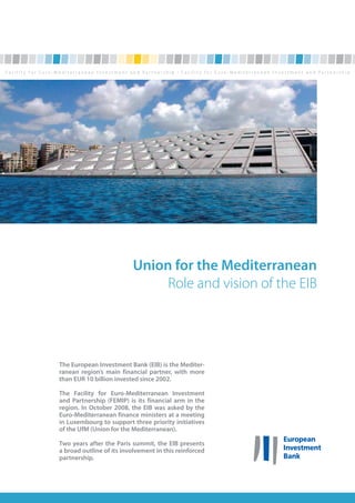 Union for the Mediterranean
                               Role and vision of the EIB




The European Investment Bank (EIB) is the Mediter-
ranean region’s main financial partner, with more
than EUR 10 billion invested since 2002.

The Facility for Euro-Mediterranean Investment
and Partnership (FEMIP) is its financial arm in the
region. In October 2008, the EIB was asked by the
Euro-Mediterranean finance ministers at a meeting
in Luxembourg to support three priority initiatives
of the UfM (Union for the Mediterranean).

Two years after the Paris summit, the EIB presents
a broad outline of its involvement in this reinforced
partnership.
 