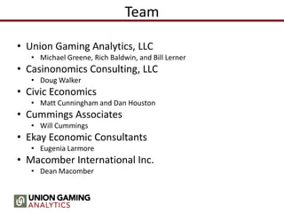 Team
• Union Gaming Analytics, LLC
• Michael Greene, Rich Baldwin, and Bill Lerner
• Casinonomics Consulting, LLC
• Doug Walker
• Civic Economics
• Matt Cunningham and Dan Houston
• Cummings Associates
• Will Cummings
• Ekay Economic Consultants
• Eugenia Larmore
• Macomber International Inc.
• Dean Macomber
 
