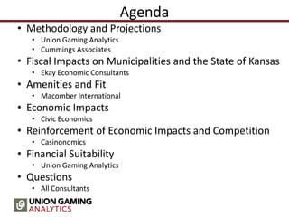 Agenda
• Methodology and Projections
• Union Gaming Analytics
• Cummings Associates
• Fiscal Impacts on Municipalities and the State of Kansas
• Ekay Economic Consultants
• Amenities and Fit
• Macomber International
• Economic Impacts
• Civic Economics
• Reinforcement of Economic Impacts and Competition
• Casinonomics
• Financial Suitability
• Union Gaming Analytics
• Questions
• All Consultants
 