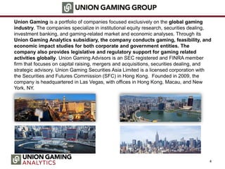Union Gaming is a portfolio of companies focused exclusively on the global gaming
industry. The companies specialize in institutional equity research, securities dealing,
investment banking, and gaming-related market and economic analyses. Through its
Union Gaming Analytics subsidiary, the company conducts gaming, feasibility, and
economic impact studies for both corporate and government entities. The
company also provides legislative and regulatory support for gaming related
activities globally. Union Gaming Advisors is an SEC registered and FINRA member
firm that focuses on capital raising, mergers and acquisitions, securities dealing, and
strategic advisory. Union Gaming Securities Asia Limited is a licensed corporation with
the Securities and Futures Commission (SFC) in Hong Kong. Founded in 2009, the
company is headquartered in Las Vegas, with offices in Hong Kong, Macau, and New
York, NY.
4
 