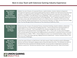 Best-in-class Team with Extensive Gaming Industry Experience
Rich Baldwin:
Managing
Director,
Head of Union
Gaming Analytics
Baldwin has over 20 years of corporate finance, capital markets, investor relations and general
management experience spanning the global gaming industry. Baldwin has held several executive level
positions, including Chief Financial Officer at Tropicana Entertainment, Executive Vice President &
Chief Financial Officer at Shuffle Master Gaming (NASDAQ: “SHFL”) and Director of Corporate Finance
& Investor Relations at International Game Technology (NYSE: “IGT”). Baldwin started his career on
the client service side with Deloitte & Touche LLP, at which time he received his CPA license in the
state of Nevada. Baldwin graduated from the University of Nevada, Las Vegas and also earned his MBA
from The Paul Merage School of Business at The University of California, Irvine.
Michael Greene
Vice President,
Analytics,
Las Vegas
Greene has over 14 years of corporate finance, investment banking, investor relations, and private
equity experience in the gaming and lodging industries. Greene joined Union Gaming Analytics in
March 2014 as a Director. Prior to joining the firm, Greene managed the investor relations
department at International Game Technology (NYSE: “IGT”). Prior to IGT, he was a Vice President
with a private equity firm focused on the lodging industry and worked in corporate finance at Pinnacle
Entertainment, Inc. (NYSE: “PNK”). Greene began his career as an investment banker at Bear, Stearns
& Co. Inc. in their real estate, gaming, lodging and leisure department. Greene received a B.B.A. from
The University of Michigan.
Bill Lerner
Senior Partner,
Head of
Investment
Banking,
Las Vegas
Lerner has spent 19 years on Wall Street in sell side research. Most recently he acted as Managing
Director and Senior Gaming & Lodging analyst at Deutsche Bank Securities. This followed ten years at
Prudential Securities and Deutsche Morgan Grenfell. Lerner has been recognized by Institutional
Investor as part of its "All American Research Team" and Wall Street Journal's "Best of the Street.”
 