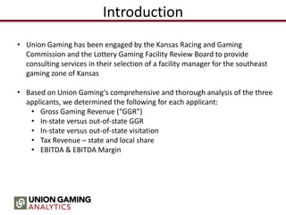 Introduction
• Union Gaming has been engaged by the Kansas Racing and Gaming
Commission and the Lottery Gaming Facility Review Board to provide
consulting services in their selection of a facility manager for the southeast
gaming zone of Kansas
• Based on Union Gaming’s comprehensive and thorough analysis of the three
applicants, we determined the following for each applicant:
• Gross Gaming Revenue (“GGR”)
• In-state versus out-of-state GGR
• In-state versus out-of-state visitation
• Tax Revenue – state and local share
• EBITDA & EBITDA Margin
 