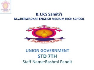 B.J.P.S Samiti’s
M.V.HERWADKAR ENGLISH MEDIUM HIGH SCHOOL
UNION GOVERNMENT
STD 7TH
Staff Name:Rashmi Pandit
 